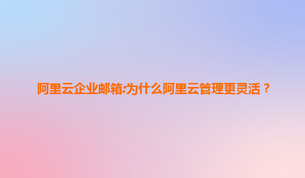 阿里云企业邮箱:为什么阿里云管理更灵活？