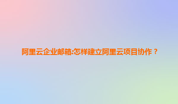 阿里云企业邮箱:怎样建立阿里云项目协作？
