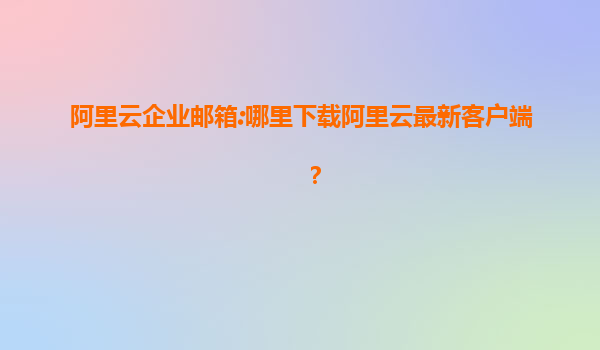 阿里云企业邮箱:哪里下载阿里云最新客户端？