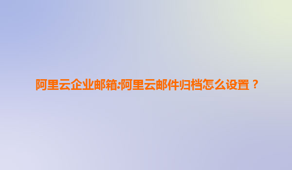 阿里云企业邮箱:阿里云邮件归档怎么设置？