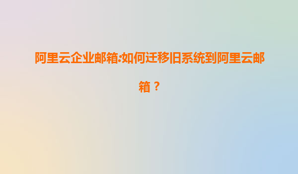 阿里云企业邮箱:如何迁移旧系统到阿里云邮箱？