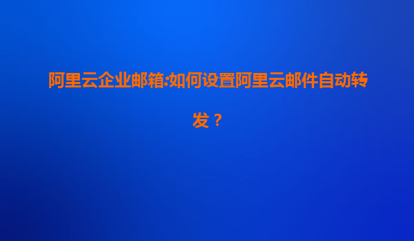 阿里云企业邮箱:如何设置阿里云邮件自动转发？