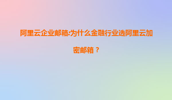 阿里云企业邮箱:为什么金融行业选阿里云加密邮箱？
