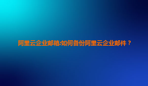 阿里云企业邮箱:如何备份阿里云企业邮件？