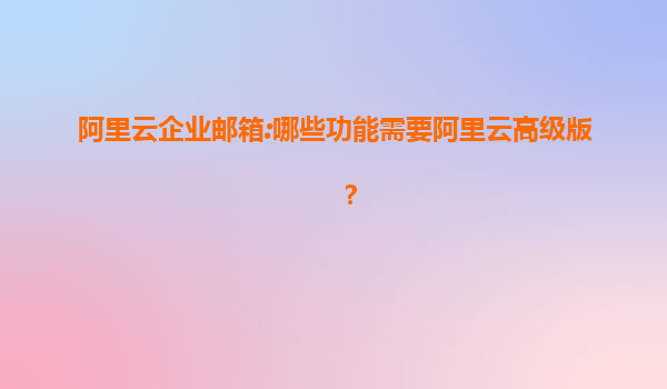 阿里云企业邮箱:哪些功能需要阿里云高级版？