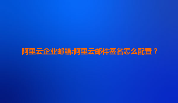 阿里云企业邮箱:阿里云邮件签名怎么配置？