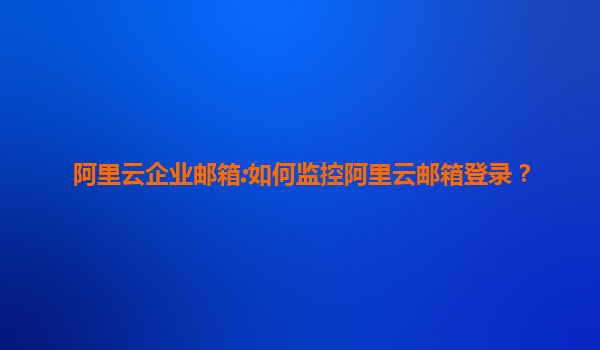 阿里云企业邮箱:如何监控阿里云邮箱登录？