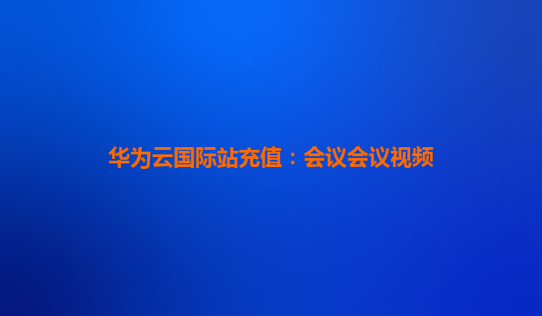 华为云国际站充值：会议会议视频
