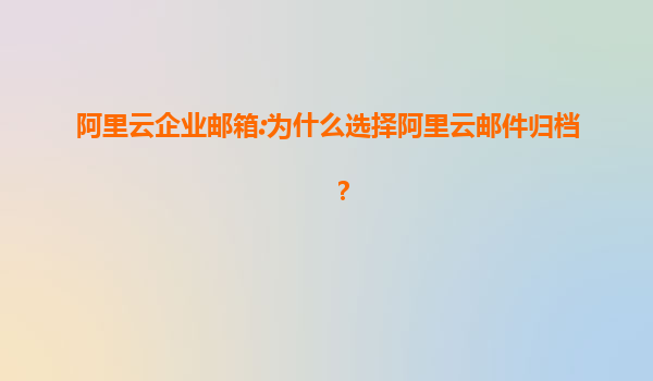 阿里云企业邮箱:为什么选择阿里云邮件归档？