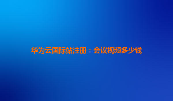 华为云国际站注册：会议视频多少钱