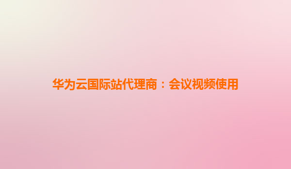 华为云国际站代理商：会议视频使用