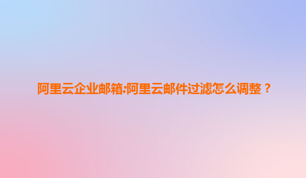 阿里云企业邮箱:阿里云邮件过滤怎么调整？