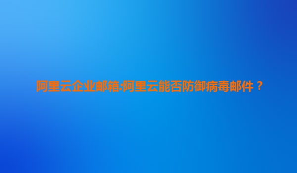 阿里云企业邮箱:阿里云能否防御病毒邮件？