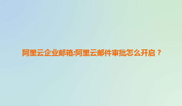阿里云企业邮箱:阿里云邮件审批怎么开启？