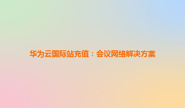 华为云国际站充值：会议网络解决方案