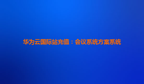 华为云国际站充值：会议系统方案系统