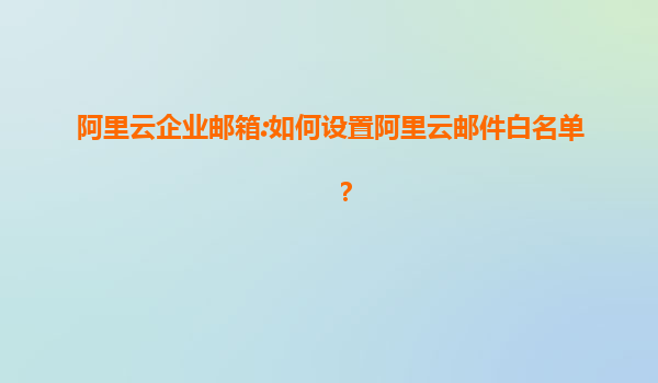 阿里云企业邮箱:如何设置阿里云邮件白名单？
