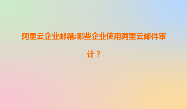 阿里云企业邮箱:哪些企业使用阿里云邮件审计？