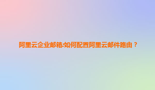 阿里云企业邮箱:如何配置阿里云邮件路由？