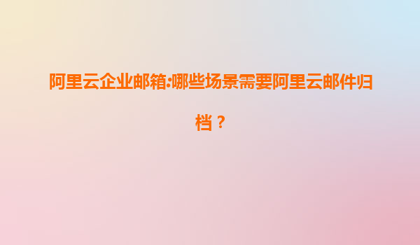 阿里云企业邮箱:哪些场景需要阿里云邮件归档？