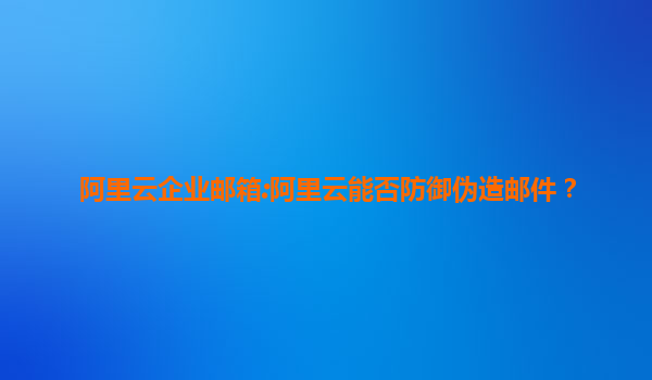 阿里云企业邮箱:阿里云能否防御伪造邮件？
