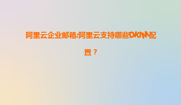 阿里云企业邮箱:阿里云支持哪些DKIM配置？