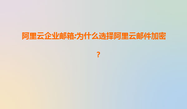 阿里云企业邮箱:为什么选择阿里云邮件加密？