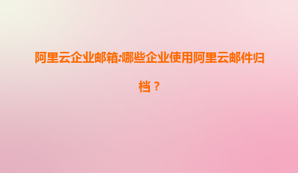 阿里云企业邮箱:哪些企业使用阿里云邮件归档？