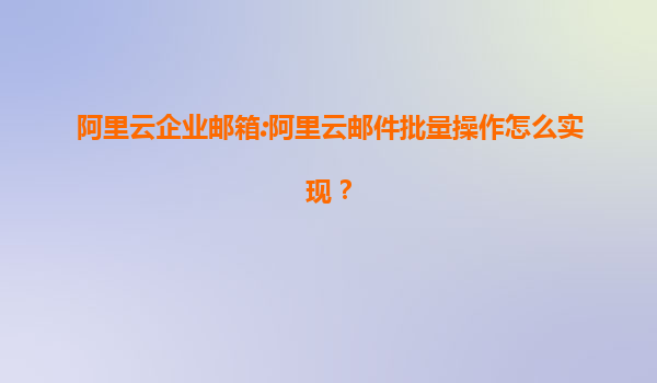 阿里云企业邮箱:阿里云邮件批量操作怎么实现？