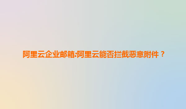 阿里云企业邮箱:阿里云能否拦截恶意附件？