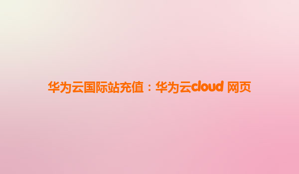 华为云国际站充值：华为云cloud 网页