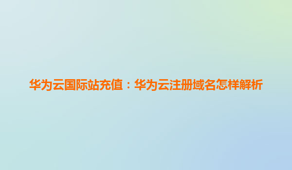 华为云国际站充值：华为云注册域名怎样解析