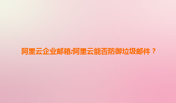 阿里云企业邮箱:阿里云能否防御垃圾邮件？