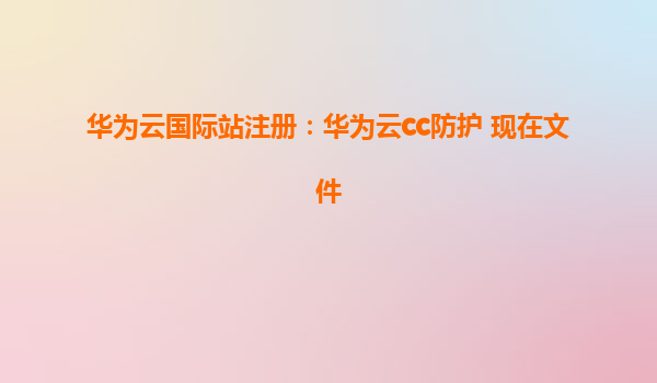华为云国际站注册：华为云cc防护 现在文件