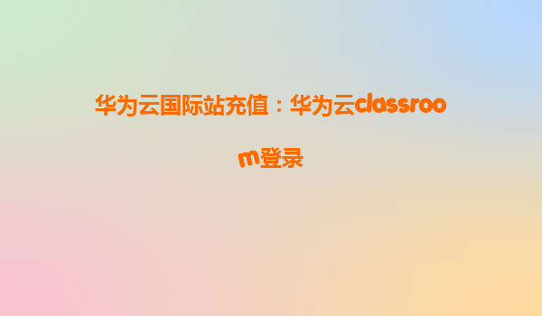 华为云国际站充值：华为云classroom登录
