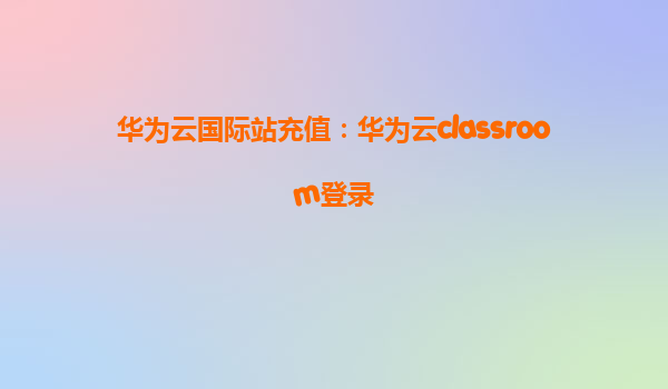 华为云国际站充值：华为云classroom登录