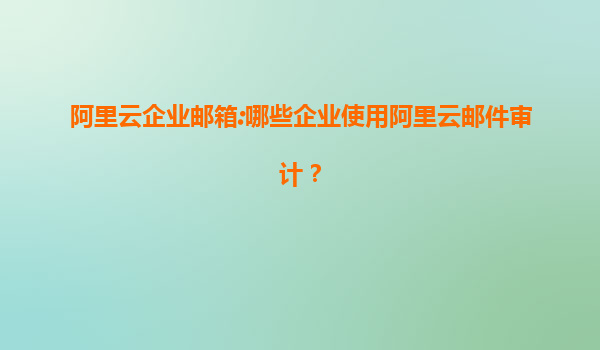 阿里云企业邮箱:哪些企业使用阿里云邮件审计？