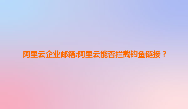 阿里云企业邮箱:阿里云能否拦截钓鱼链接？