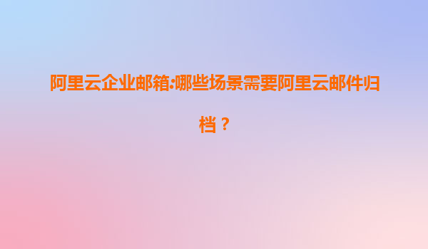 阿里云企业邮箱:哪些场景需要阿里云邮件归档？