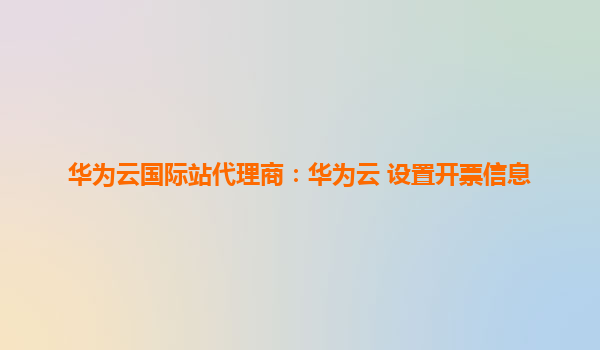 华为云国际站代理商：华为云 设置开票信息