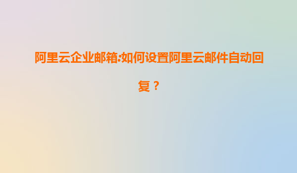 阿里云企业邮箱:如何设置阿里云邮件自动回复？