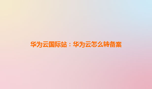 华为云国际站：华为云怎么转备案