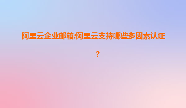 阿里云企业邮箱:阿里云支持哪些多因素认证？