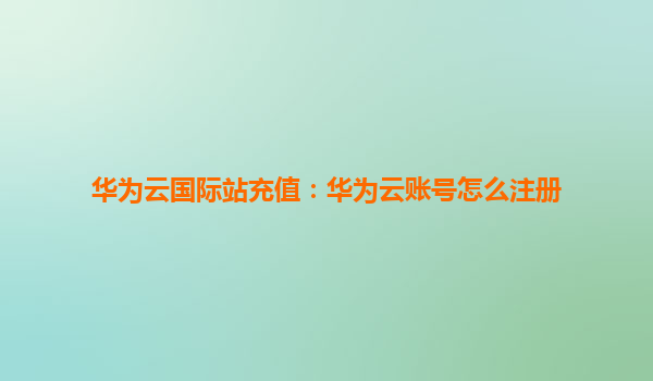 华为云国际站充值：华为云账号怎么注册