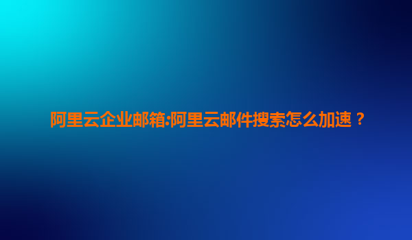 阿里云企业邮箱:阿里云邮件搜索怎么加速？