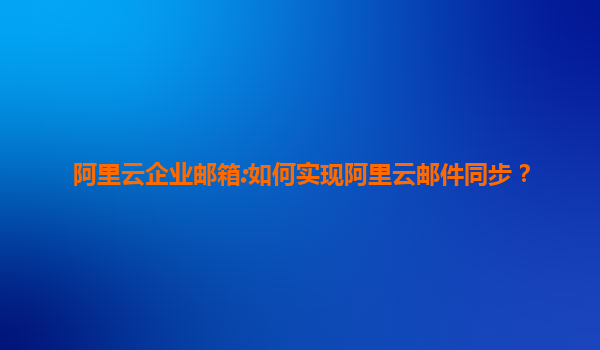 阿里云企业邮箱:如何实现阿里云邮件同步？