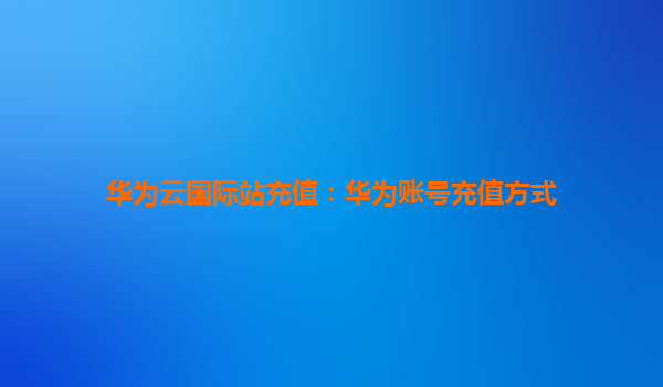 华为云国际站充值：华为账号充值方式