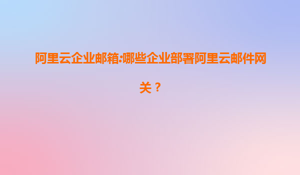 阿里云企业邮箱:哪些企业部署阿里云邮件网关？
