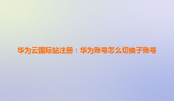 华为云国际站注册：华为账号怎么切换子账号