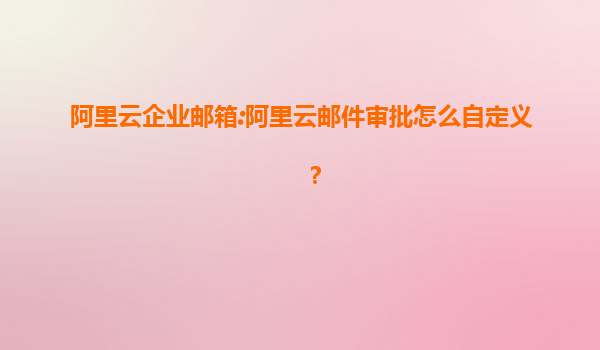 阿里云企业邮箱:阿里云邮件审批怎么自定义？